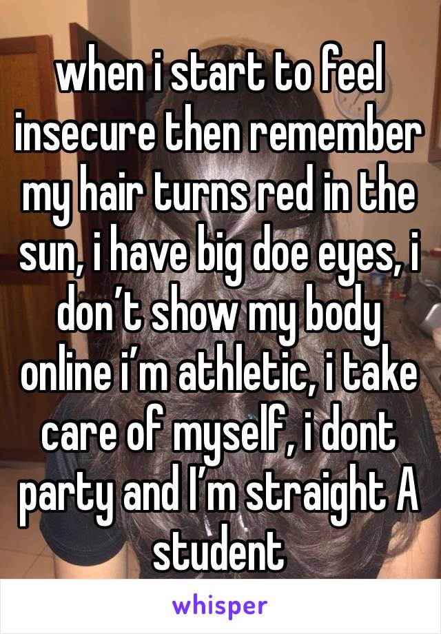 when i start to feel insecure then remember my hair turns red in the sun, i have big doe eyes, i don’t show my body online i’m athletic, i take care of myself, i dont party and I’m straight A student