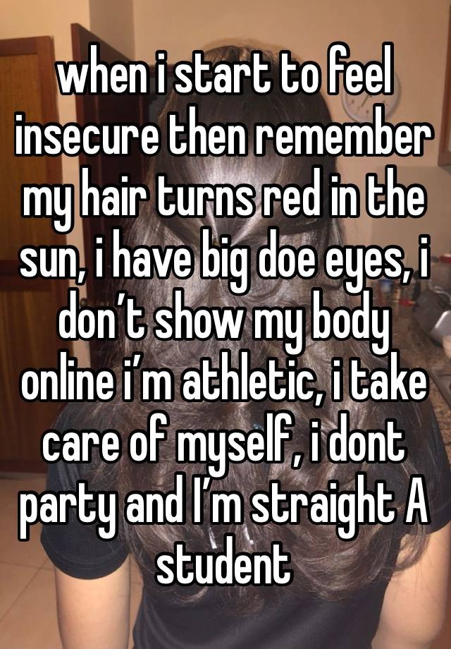 when i start to feel insecure then remember my hair turns red in the sun, i have big doe eyes, i don’t show my body online i’m athletic, i take care of myself, i dont party and I’m straight A student