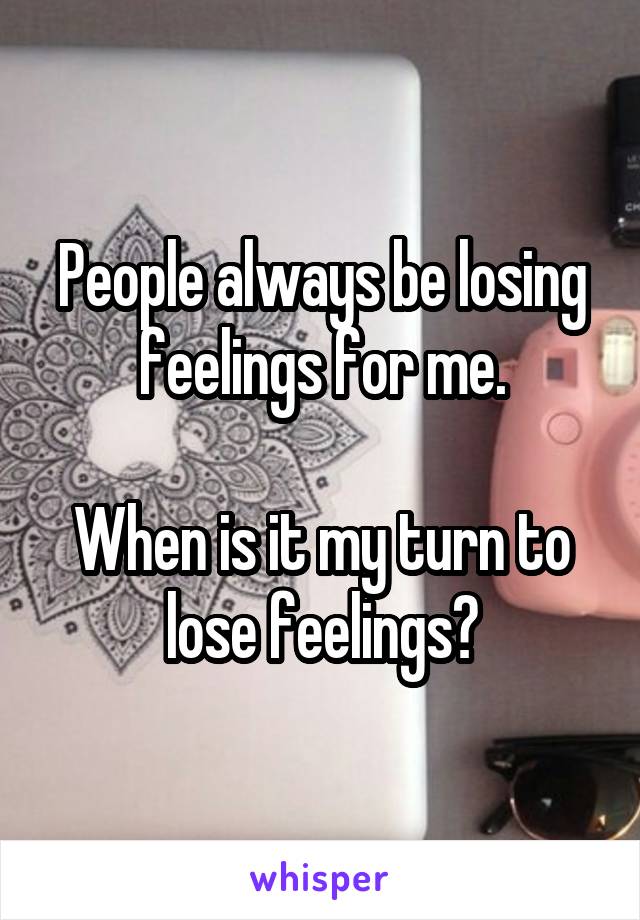 People always be losing feelings for me.

When is it my turn to lose feelings?