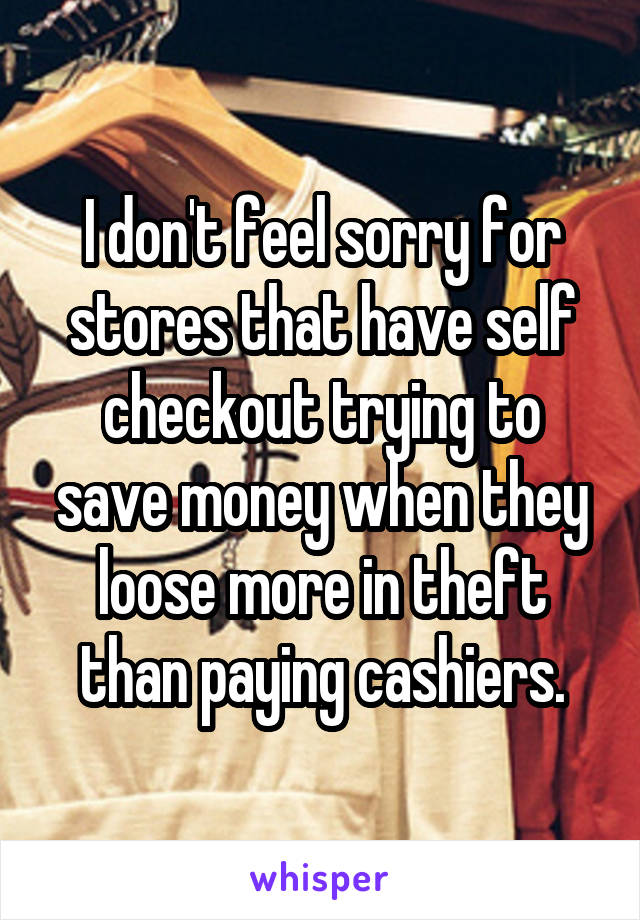 I don't feel sorry for stores that have self checkout trying to save money when they loose more in theft than paying cashiers.