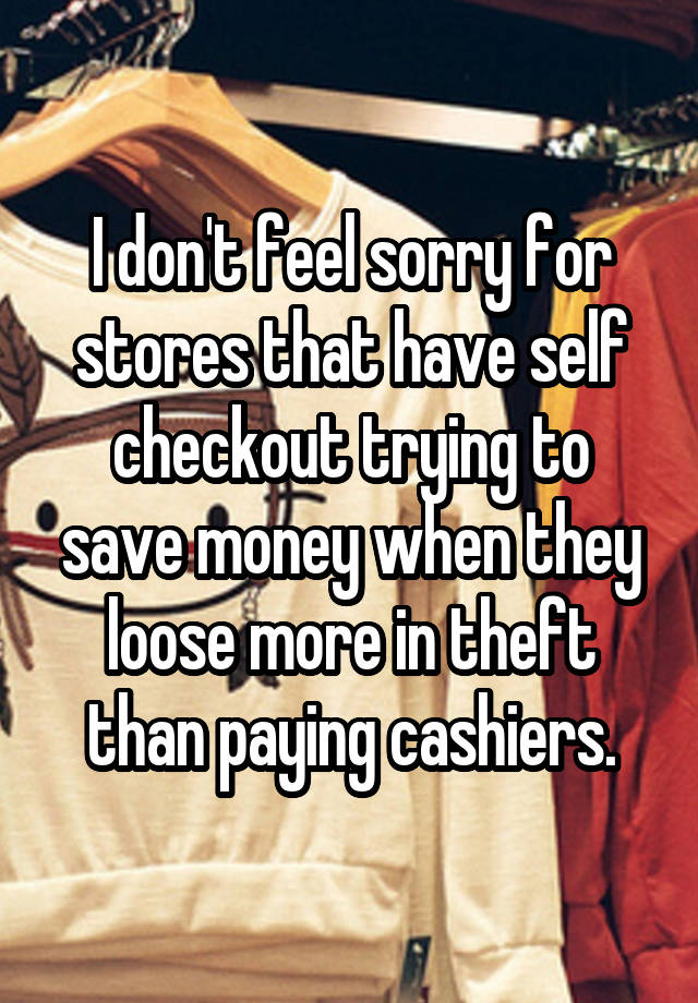 I don't feel sorry for stores that have self checkout trying to save money when they loose more in theft than paying cashiers.