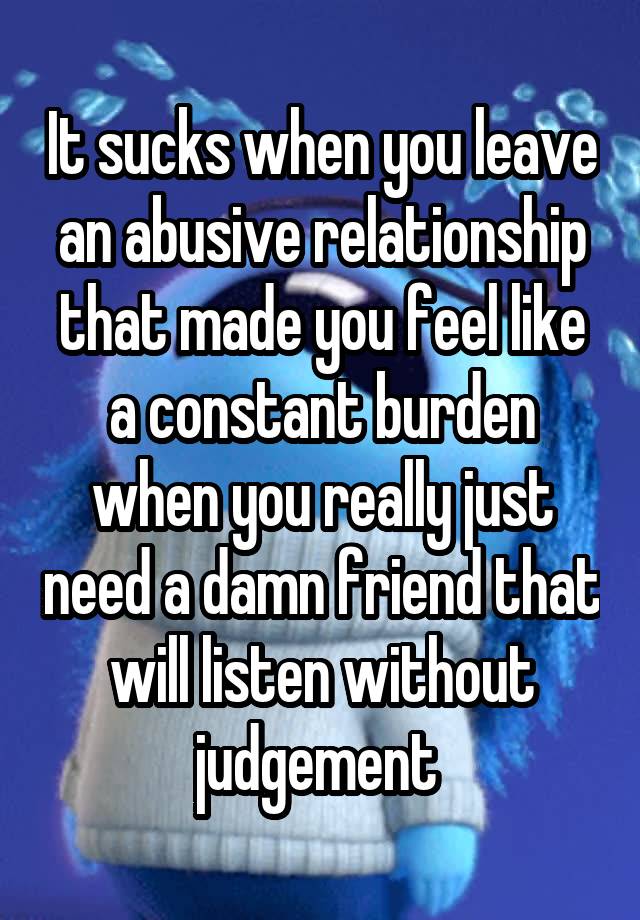 It sucks when you leave an abusive relationship that made you feel like a constant burden when you really just need a damn friend that will listen without judgement 