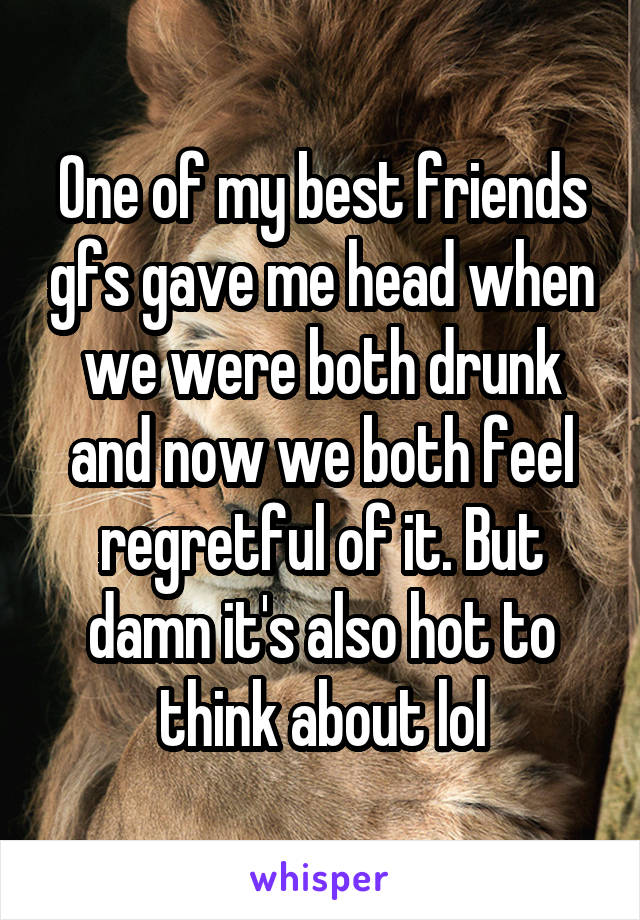 One of my best friends gfs gave me head when we were both drunk and now we both feel regretful of it. But damn it's also hot to think about lol