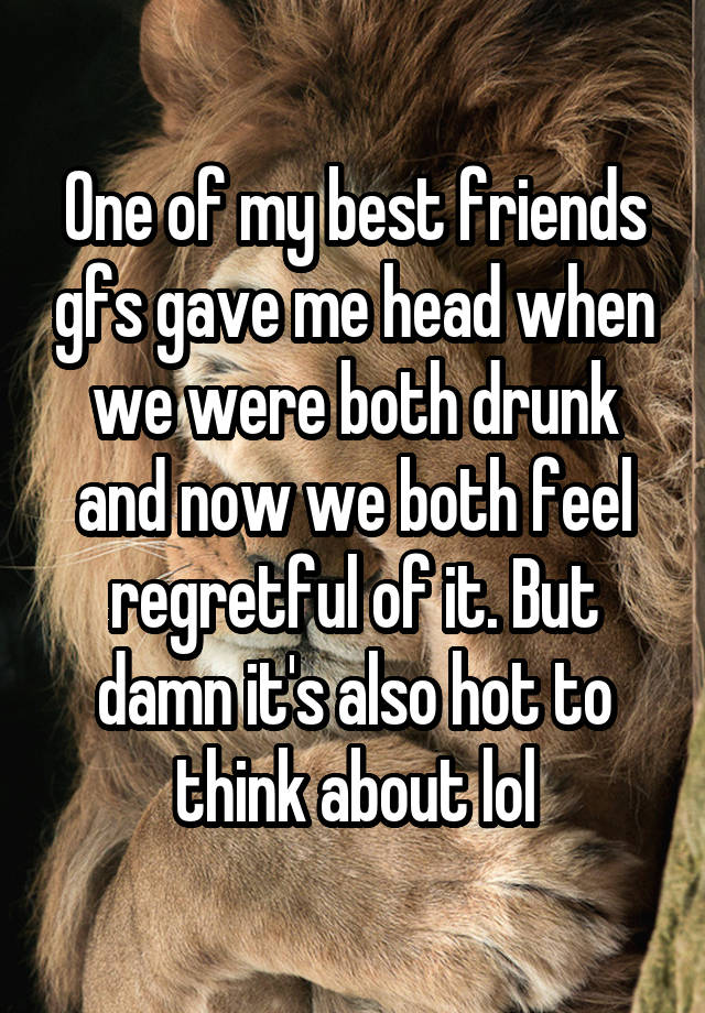 One of my best friends gfs gave me head when we were both drunk and now we both feel regretful of it. But damn it's also hot to think about lol