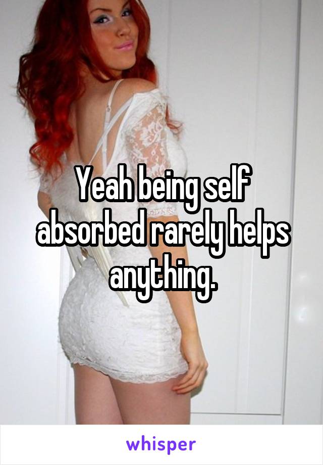 Yeah being self absorbed rarely helps anything.