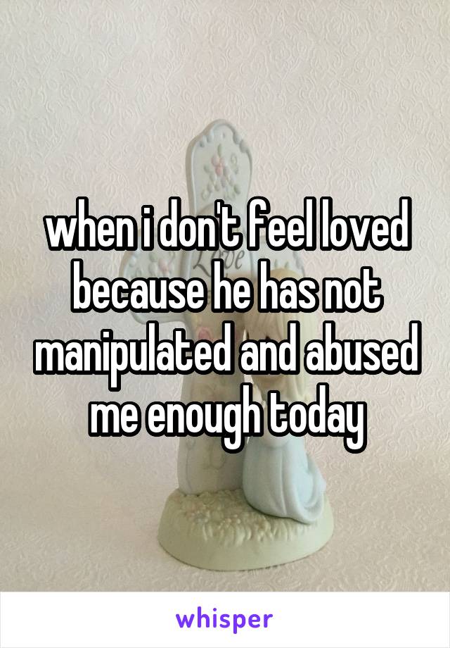 when i don't feel loved because he has not manipulated and abused me enough today