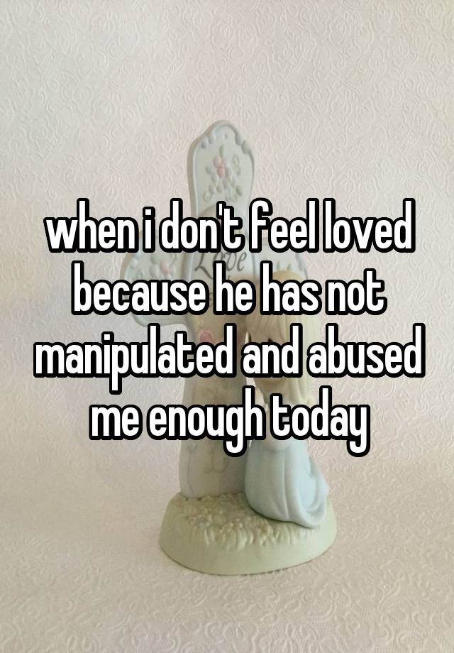 when i don't feel loved because he has not manipulated and abused me enough today