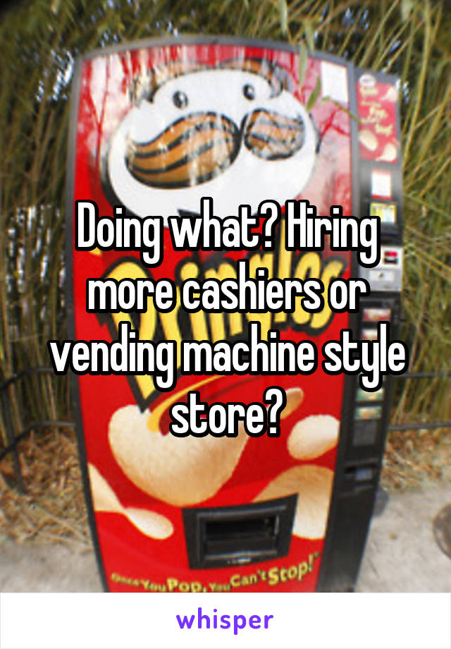 Doing what? Hiring more cashiers or vending machine style store?