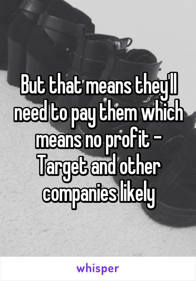 But that means they'll need to pay them which means no profit - Target and other companies likely