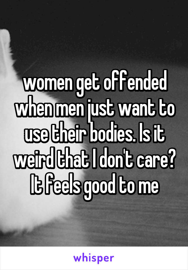 women get offended when men just want to use their bodies. Is it weird that I don't care? It feels good to me