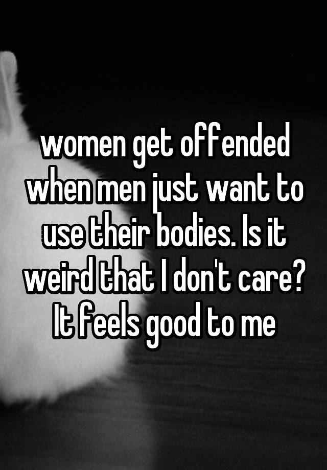 women get offended when men just want to use their bodies. Is it weird that I don't care? It feels good to me