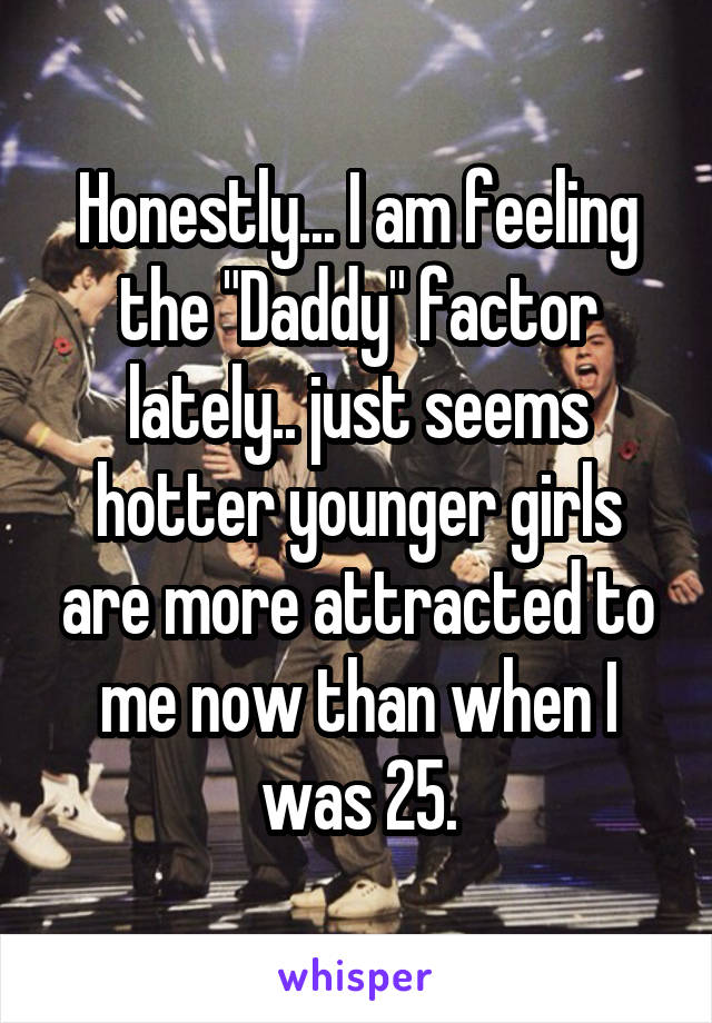 Honestly... I am feeling the "Daddy" factor lately.. just seems hotter younger girls are more attracted to me now than when I was 25.