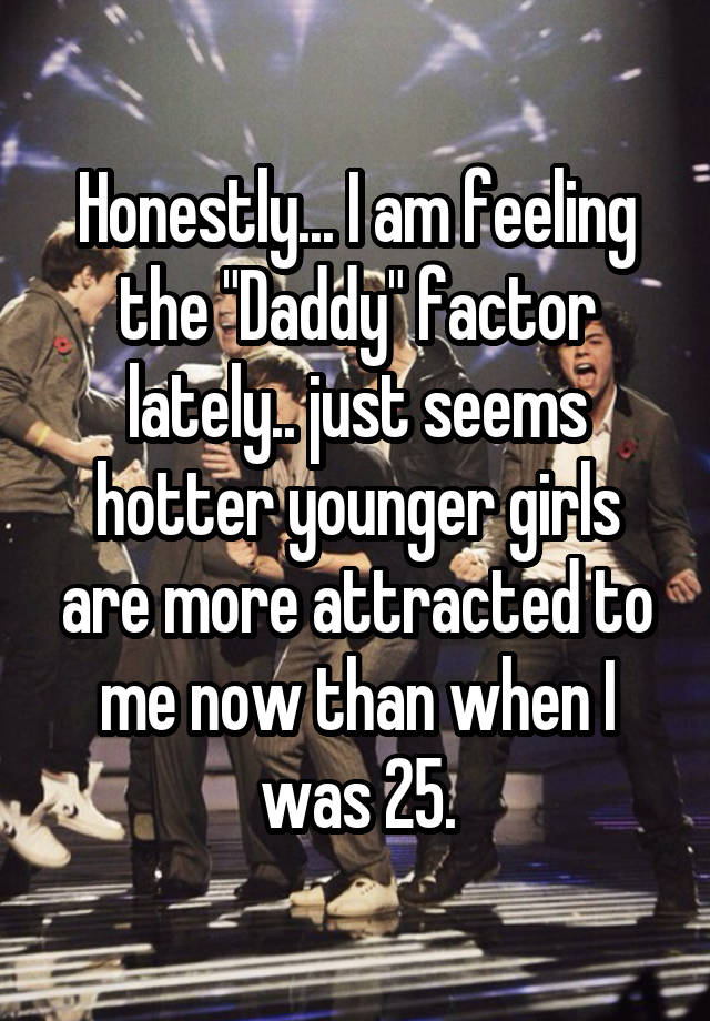 Honestly... I am feeling the "Daddy" factor lately.. just seems hotter younger girls are more attracted to me now than when I was 25.