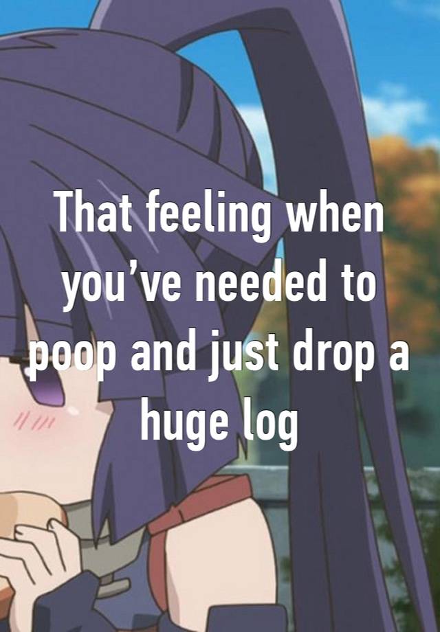 That feeling when you’ve needed to poop and just drop a huge log