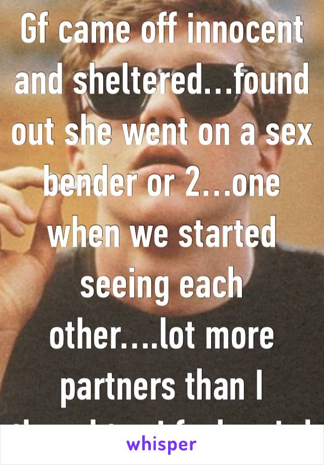 Gf came off innocent and sheltered…found out she went on a sex bender or 2…one when we started seeing each other….lot more partners than I thought….i feel weird