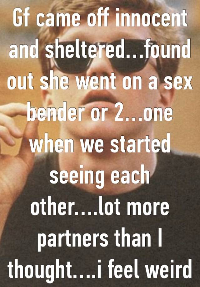 Gf came off innocent and sheltered…found out she went on a sex bender or 2…one when we started seeing each other….lot more partners than I thought….i feel weird