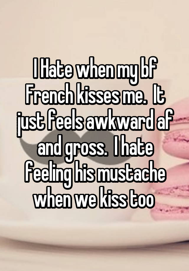 I Hate when my bf French kisses me.  It just feels awkward af and gross.  I hate feeling his mustache when we kiss too 