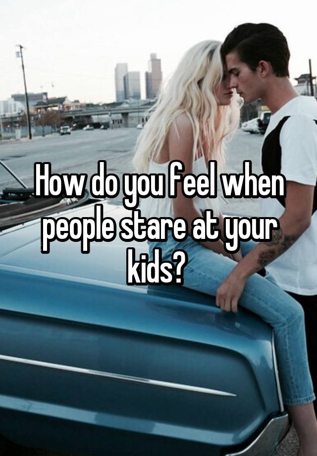 How do you feel when people stare at your kids? 