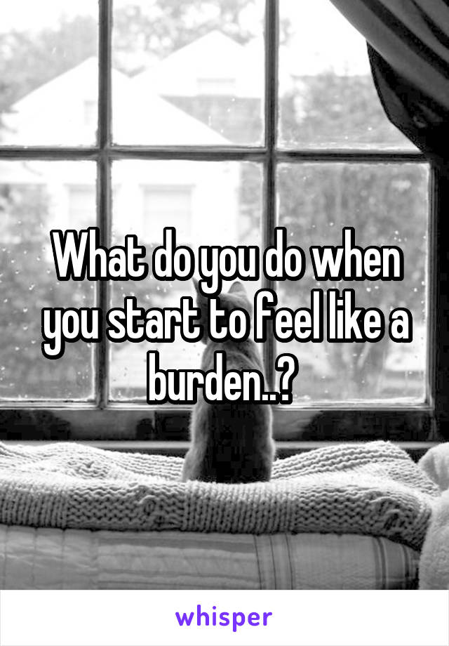 What do you do when you start to feel like a burden..? 