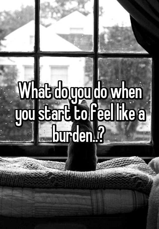 What do you do when you start to feel like a burden..? 