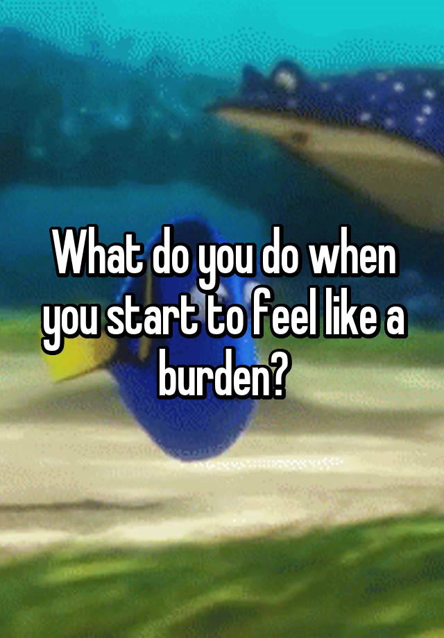 What do you do when you start to feel like a burden?