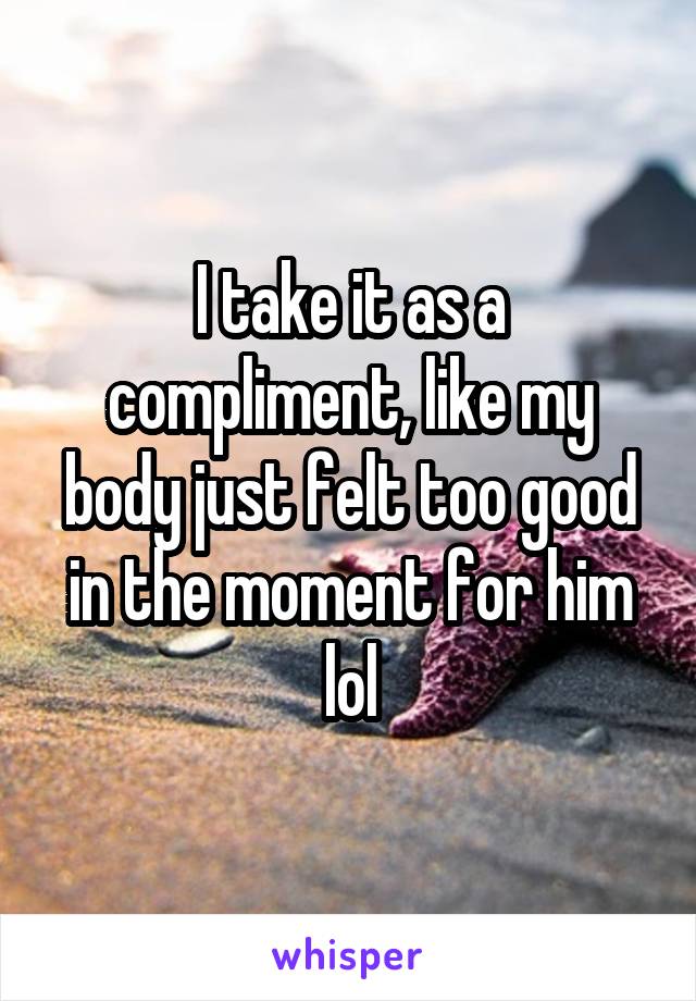 I take it as a compliment, like my body just felt too good in the moment for him lol