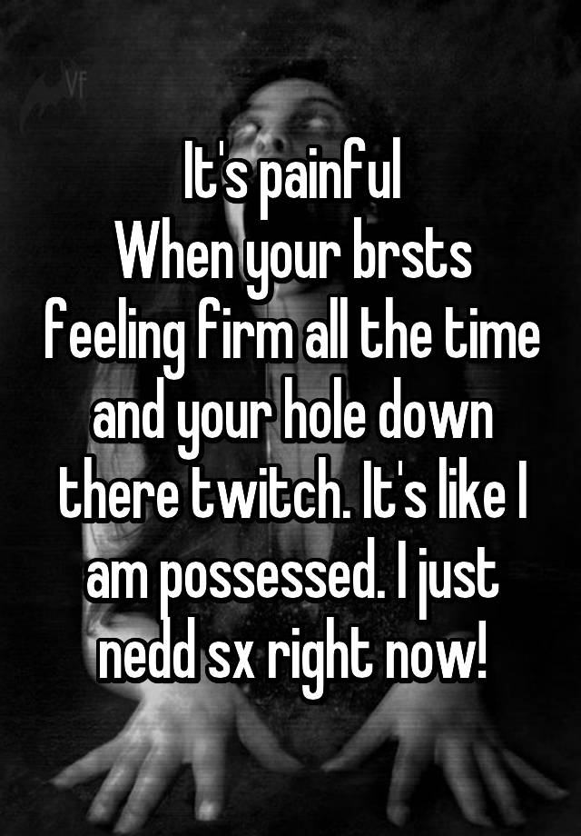 It's painful
When your brsts feeling firm all the time and your hole down there twitch. It's like I am possessed. I just nedd sx right now!