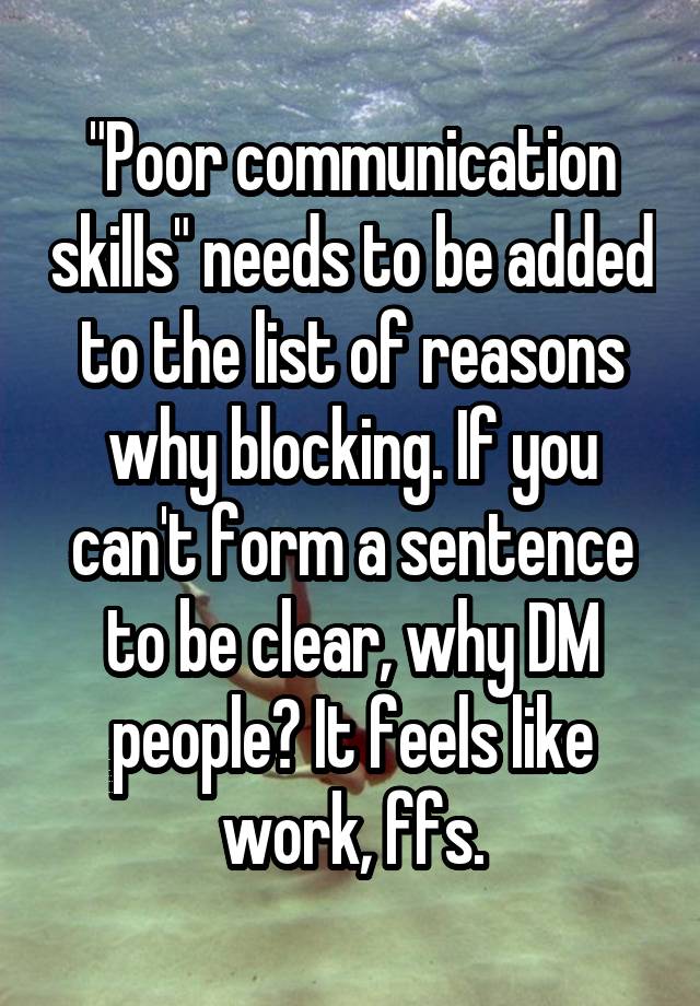 "Poor communication skills" needs to be added to the list of reasons why blocking. If you can't form a sentence to be clear, why DM people? It feels like work, ffs.