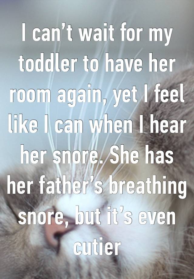 I can’t wait for my toddler to have her room again, yet I feel like I can when I hear her snore. She has her father’s breathing snore, but it’s even cutier 