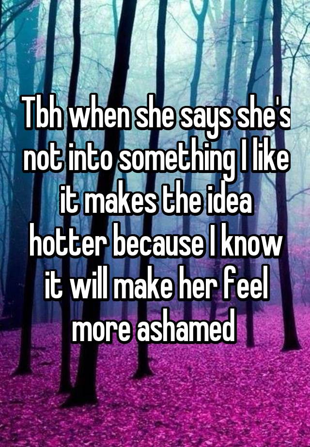 Tbh when she says she's not into something I like it makes the idea hotter because I know it will make her feel more ashamed 