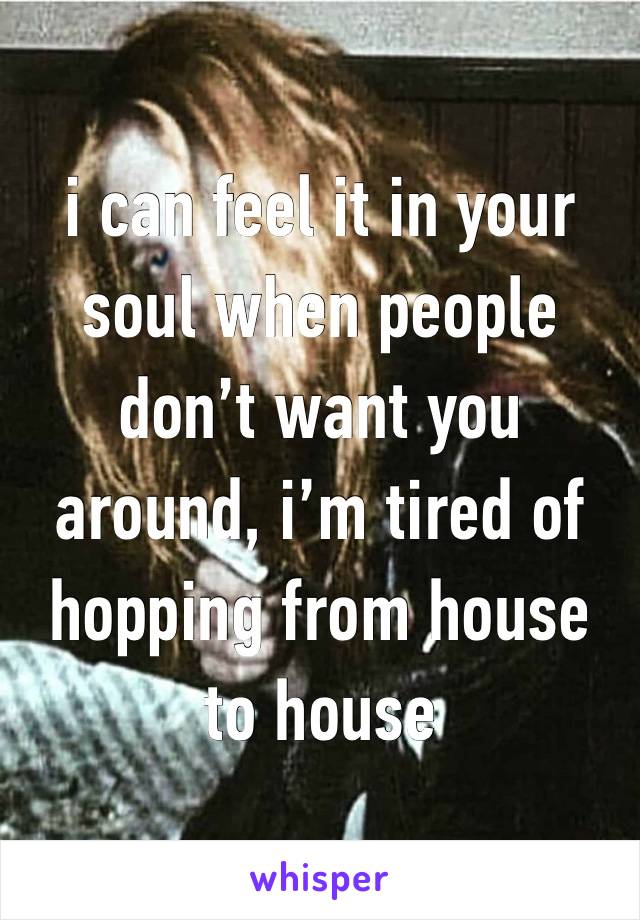 i can feel it in your soul when people don’t want you around, i’m tired of hopping from house to house