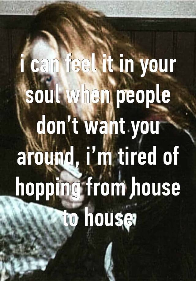 i can feel it in your soul when people don’t want you around, i’m tired of hopping from house to house