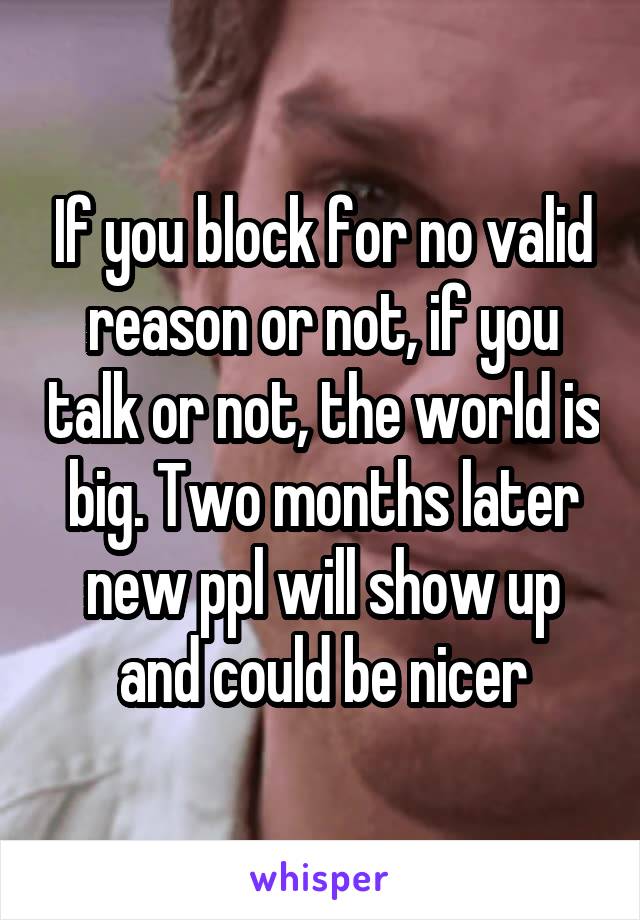 If you block for no valid reason or not, if you talk or not, the world is big. Two months later new ppl will show up and could be nicer