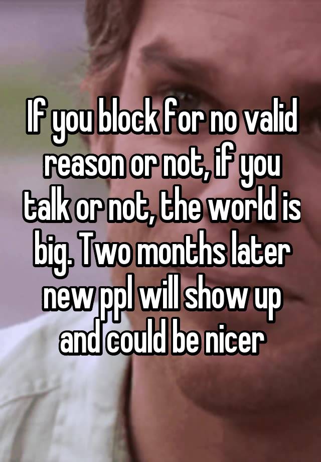 If you block for no valid reason or not, if you talk or not, the world is big. Two months later new ppl will show up and could be nicer