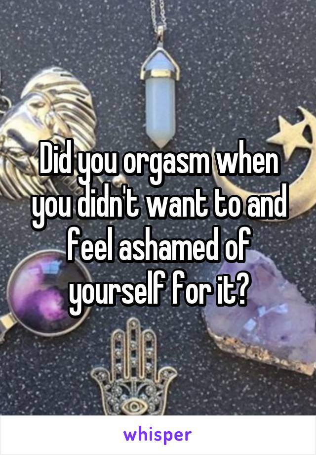 Did you orgasm when you didn't want to and feel ashamed of yourself for it?