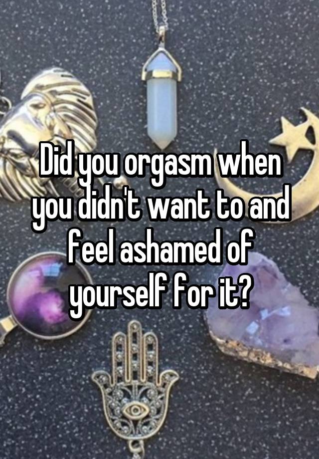 Did you orgasm when you didn't want to and feel ashamed of yourself for it?