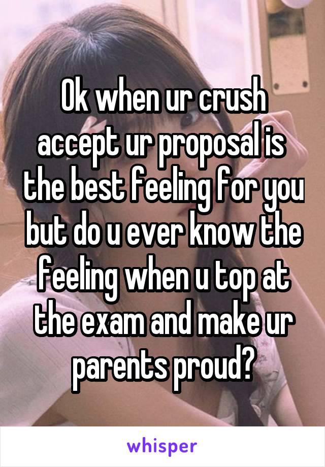 Ok when ur crush accept ur proposal is  the best feeling for you but do u ever know the feeling when u top at the exam and make ur parents proud?