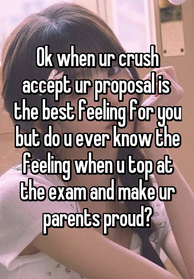 Ok when ur crush accept ur proposal is  the best feeling for you but do u ever know the feeling when u top at the exam and make ur parents proud?