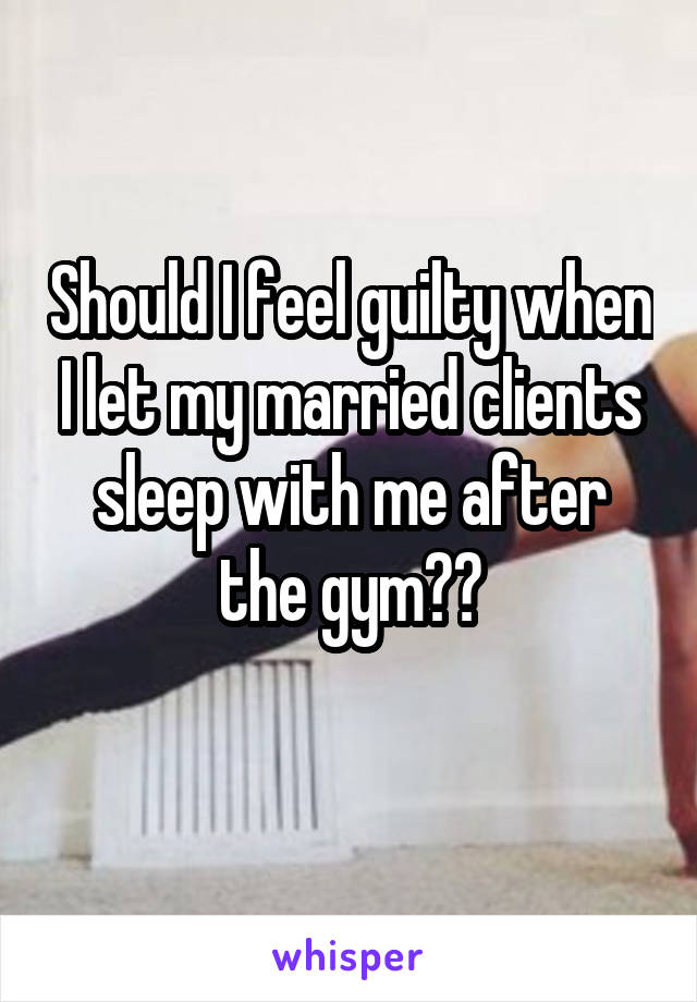 Should I feel guilty when I let my married clients sleep with me after the gym??
