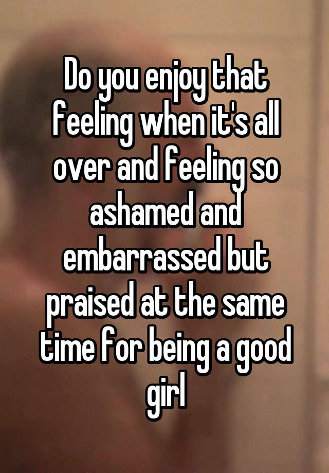 Do you enjoy that feeling when it's all over and feeling so ashamed and embarrassed but praised at the same time for being a good girl