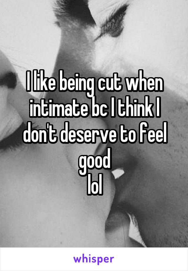 I like being cut when intimate bc I think I don't deserve to feel good
lol