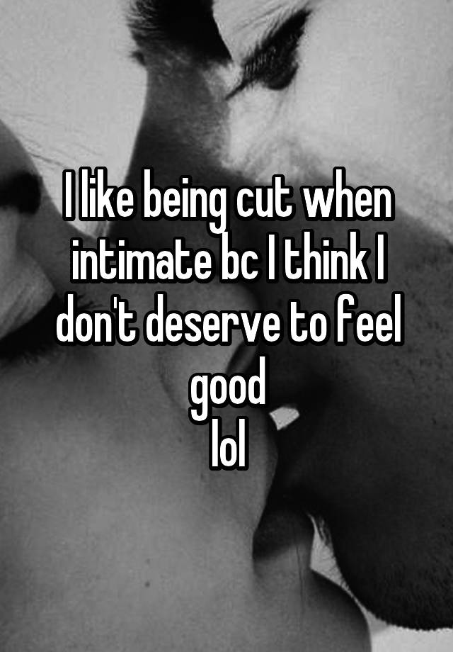 I like being cut when intimate bc I think I don't deserve to feel good
lol