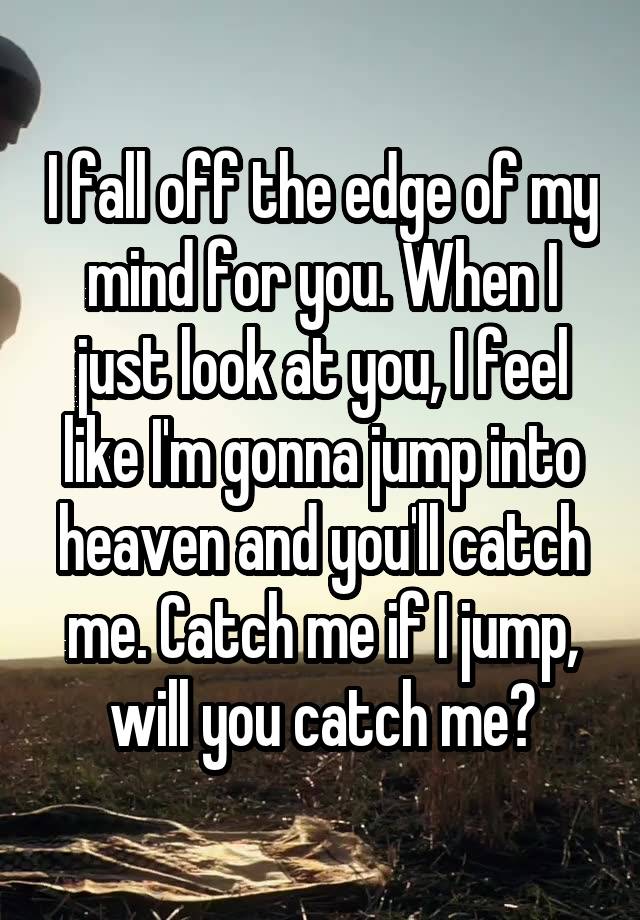 I fall off the edge of my mind for you. When I just look at you, I feel like I'm gonna jump into heaven and you'll catch me. Catch me if I jump, will you catch me?