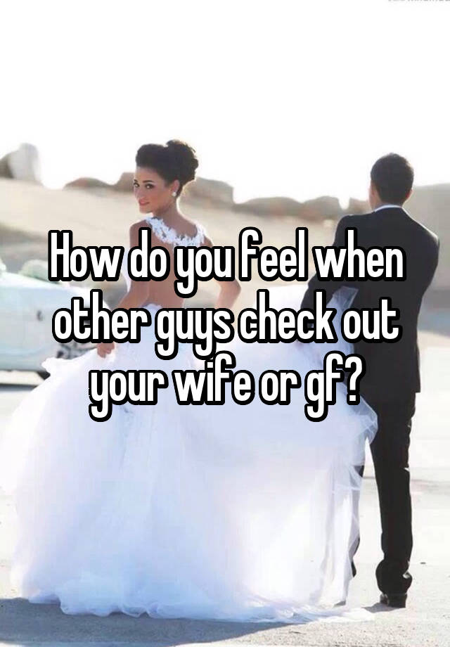 How do you feel when other guys check out your wife or gf?