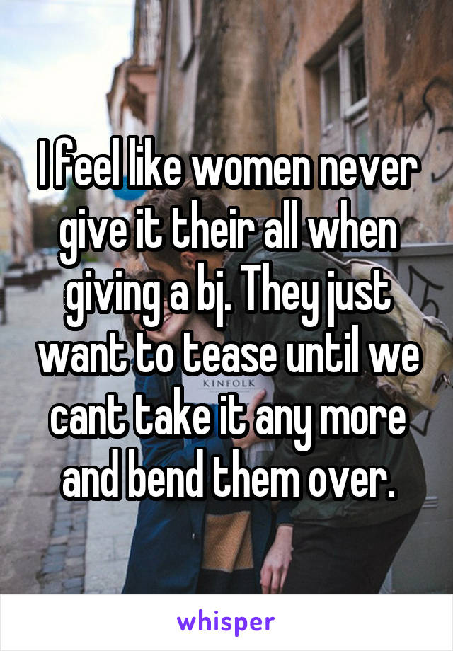 I feel like women never give it their all when giving a bj. They just want to tease until we cant take it any more and bend them over.