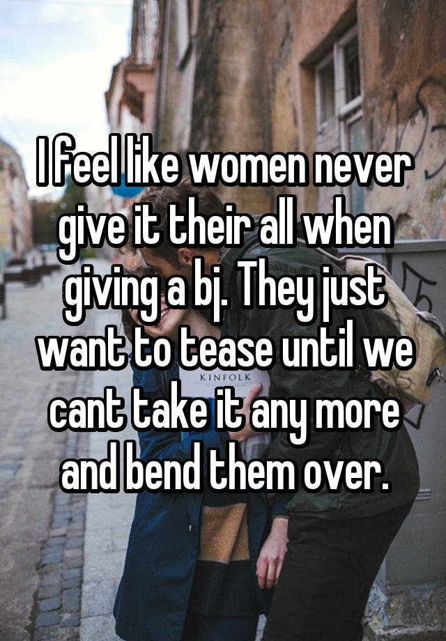 I feel like women never give it their all when giving a bj. They just want to tease until we cant take it any more and bend them over.