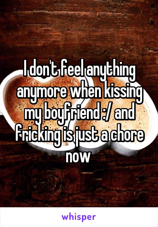 I don't feel anything anymore when kissing my boyfriend :/ and fricking is just a chore now 