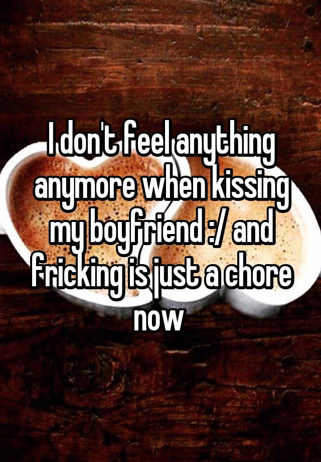 I don't feel anything anymore when kissing my boyfriend :/ and fricking is just a chore now 