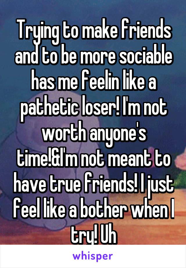 Trying to make friends and to be more sociable has me feelin like a pathetic loser! I'm not worth anyone's time!&I'm not meant to have true friends! I just feel like a bother when I try! Uh