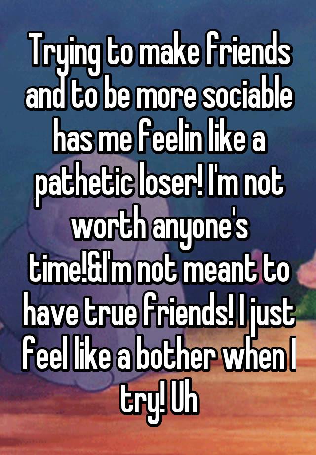 Trying to make friends and to be more sociable has me feelin like a pathetic loser! I'm not worth anyone's time!&I'm not meant to have true friends! I just feel like a bother when I try! Uh